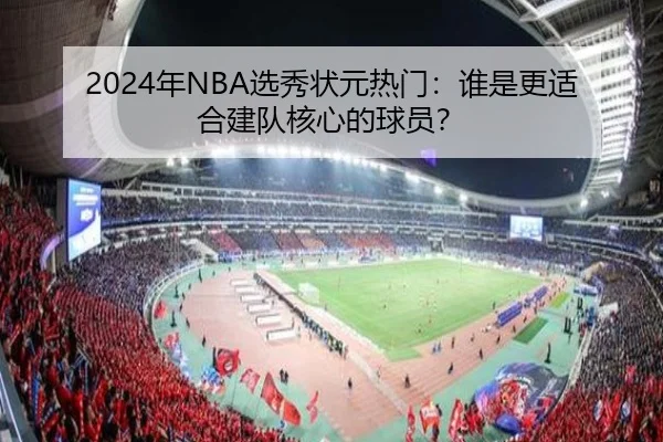 2024年NBA选秀状元热门：谁是更适合建队核心的球员？